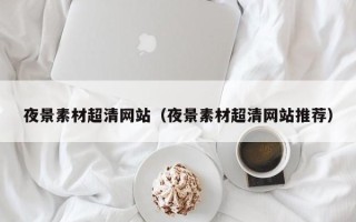 白城夜景素材超清网站（夜景素材超清网站推荐）
