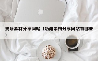 白城奶酪素材分享网站（奶酪素材分享网站有哪些）